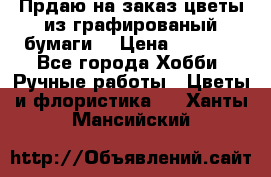 Прдаю на заказ цветы из графированый бумаги  › Цена ­ 1 500 - Все города Хобби. Ручные работы » Цветы и флористика   . Ханты-Мансийский